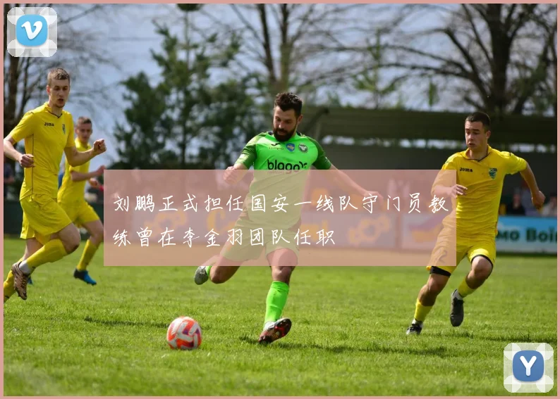 刘鹏正式担任国安一线队守门员教练曾在李金羽团队任职