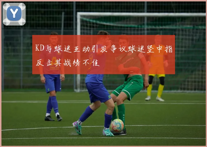 KD与球迷互动引发争议球迷竖中指反击其战绩不佳
