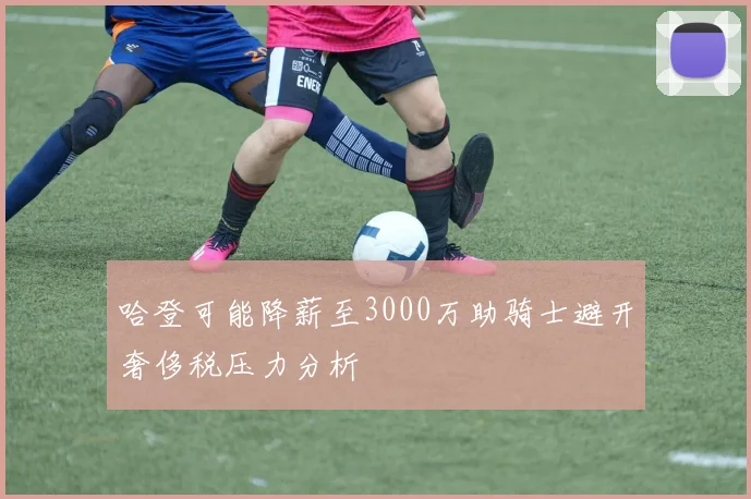 哈登可能降薪至3000万助骑士避开奢侈税压力分析
