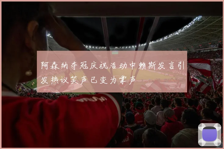 阿森纳夺冠庆祝活动中赖斯发言引发热议笑声已变为掌声