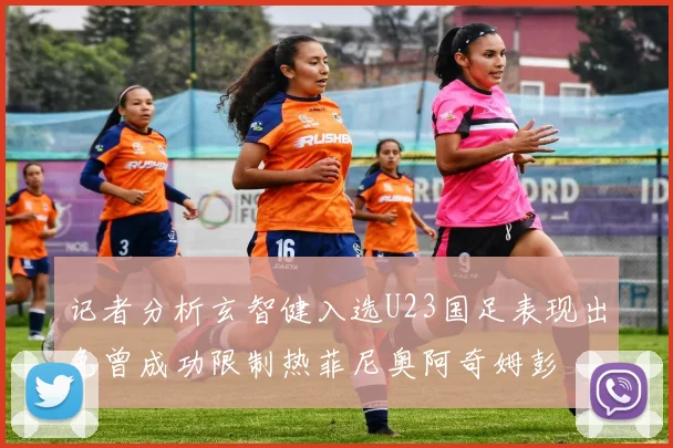 记者分析玄智健入选U23国足表现出色曾成功限制热菲尼奥阿奇姆彭
