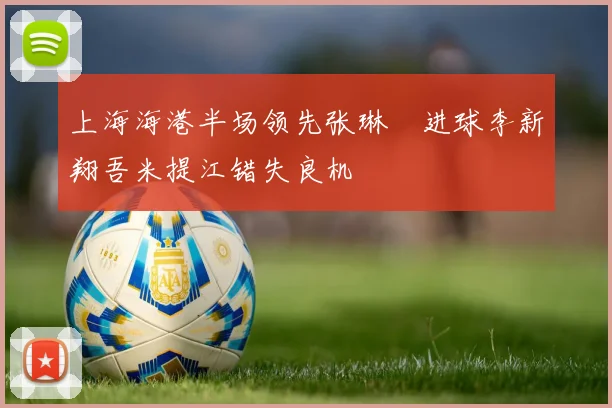 上海海港半场领先张琳芃进球李新翔吾米提江错失良机