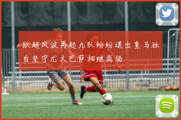 欧超风波再起九队纷纷退出皇马独自坚守尤文巴萨相继离场