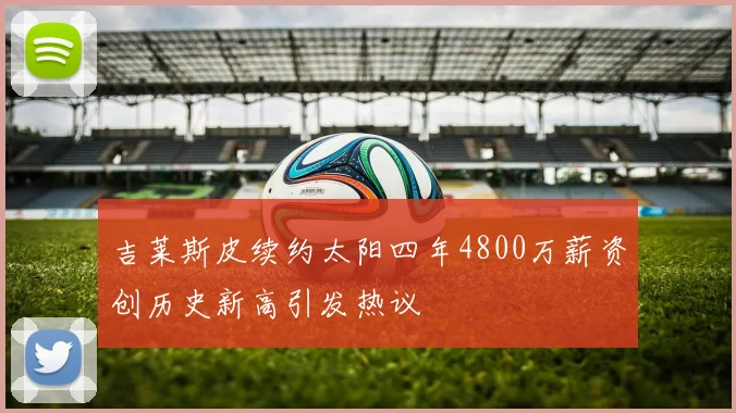 吉莱斯皮续约太阳四年4800万薪资创历史新高引发热议