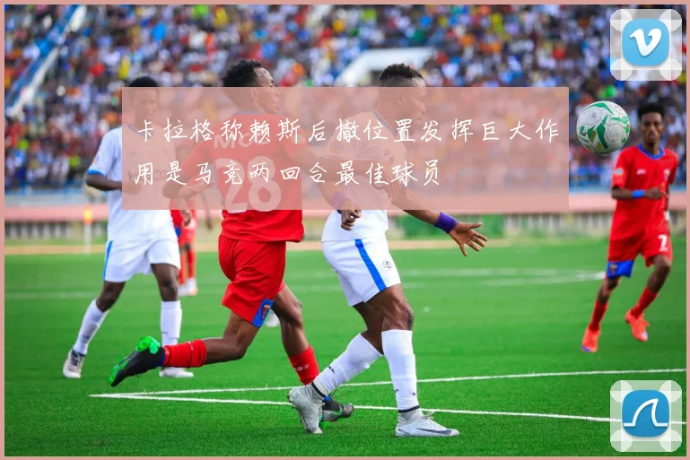 卡拉格称赖斯后撤位置发挥巨大作用是马竞两回合最佳球员