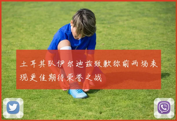 土耳其队伊尔迪兹致歉称前两场表现更佳期待荣誉之战