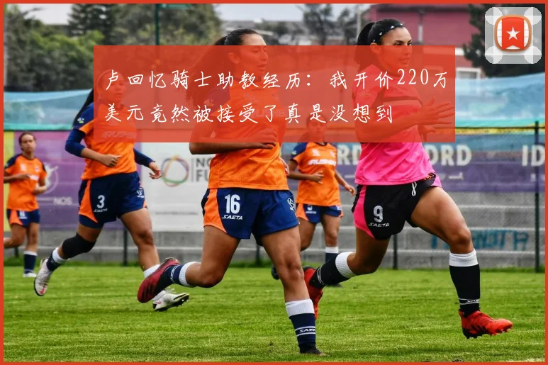 卢回忆骑士助教经历：我开价220万美元竟然被接受了真是没想到