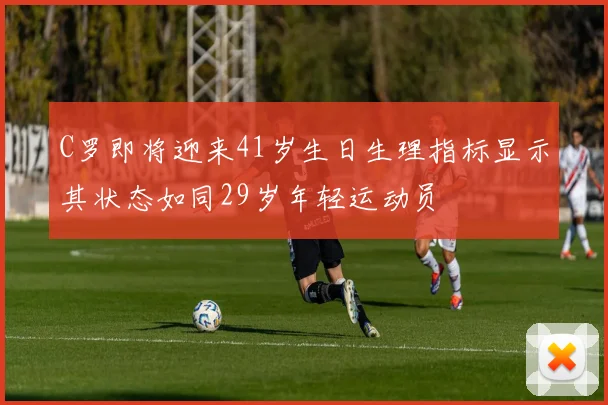 C罗即将迎来41岁生日生理指标显示其状态如同29岁年轻运动员