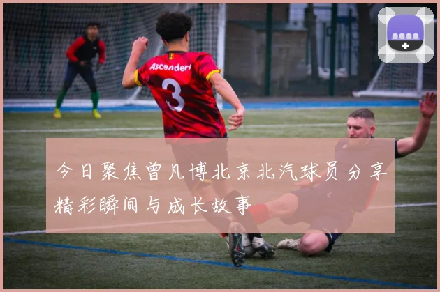 今日聚焦曾凡博北京北汽球员分享精彩瞬间与成长故事