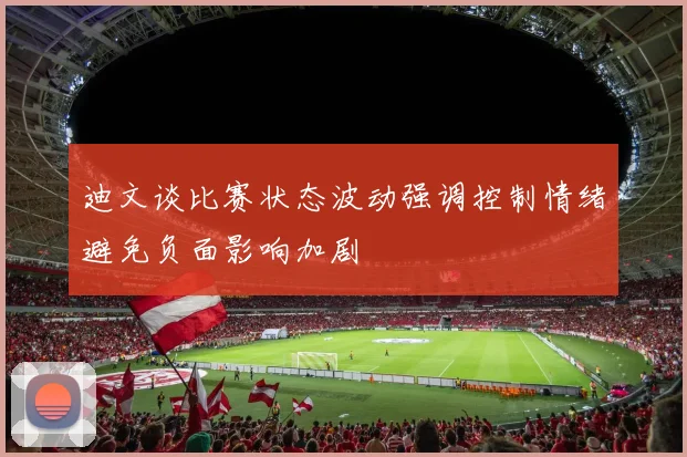 迪文谈比赛状态波动强调控制情绪避免负面影响加剧