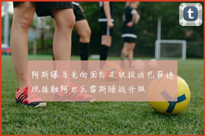 阿斯曝马竞向国际足联投诉巴萨违规接触阿尔瓦雷斯暗战升级