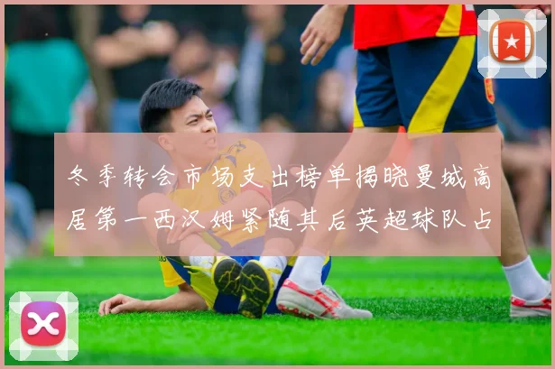 冬季转会市场支出榜单揭晓曼城高居第一西汉姆紧随其后英超球队占据五席