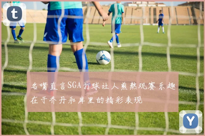 名嘴直言SGA打球让人煎熬观赛乐趣在于乔丹和库里的精彩表现