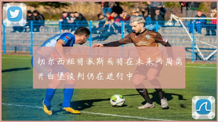 切尔西租将派斯或将在未来两周离开白堡谈判仍在进行中