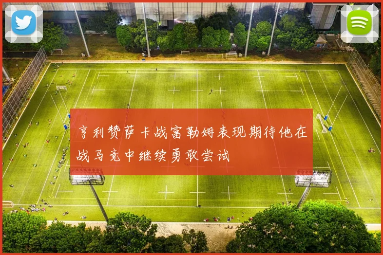 亨利赞萨卡战富勒姆表现期待他在战马竞中继续勇敢尝试