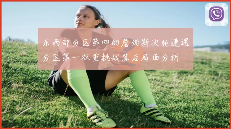 东西部分区第四的詹姆斯次轮遭遇分区第一双重挑战落后局面分析