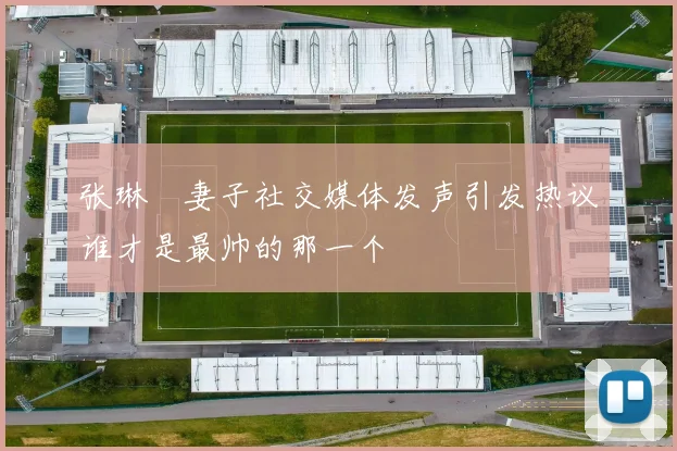张琳芃妻子社交媒体发声引发热议谁才是最帅的那一个