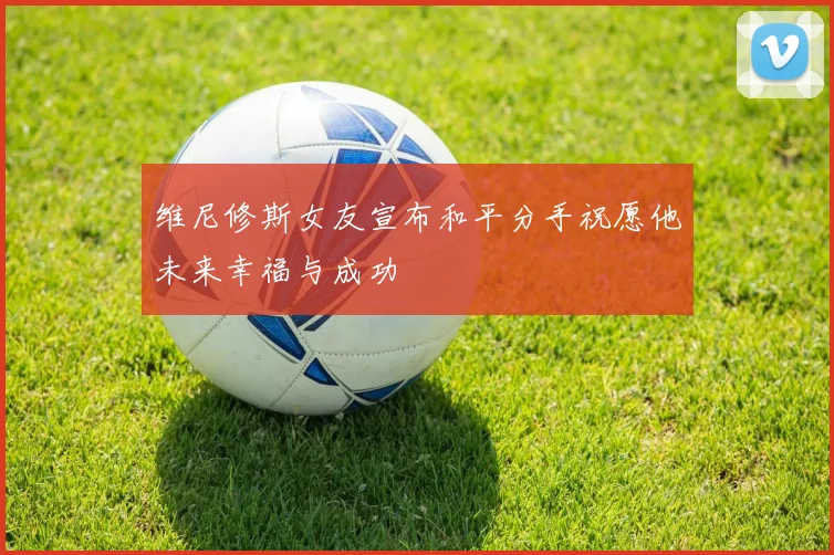 维尼修斯女友宣布和平分手祝愿他未来幸福与成功