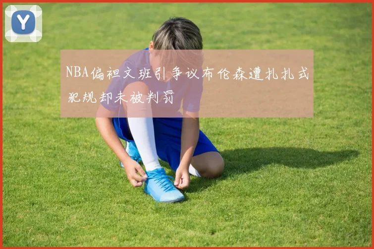 NBA偏袒文班引争议布伦森遭扎扎式犯规却未被判罚