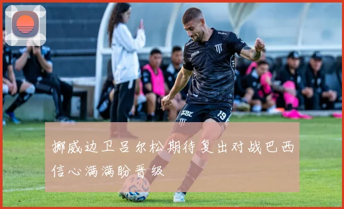 挪威边卫吕尔松期待复出对战巴西信心满满盼晋级