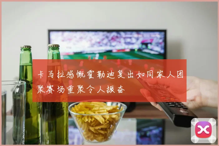 卡马拉感慨霍勒迪复出如同家人团聚赛场重聚令人振奋