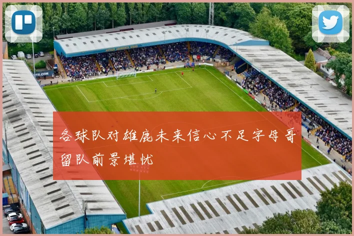 各球队对雄鹿未来信心不足字母哥留队前景堪忧