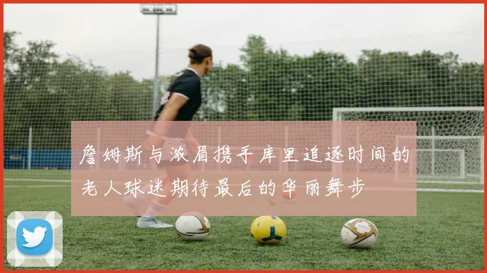 詹姆斯与浓眉携手库里追逐时间的老人球迷期待最后的华丽舞步