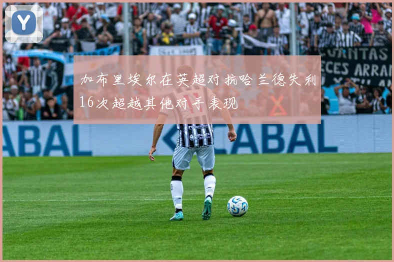 加布里埃尔在英超对抗哈兰德失利16次超越其他对手表现